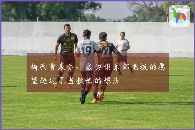 梅西曾表示，成为俱乐部老板的愿望超过了当教练的想法