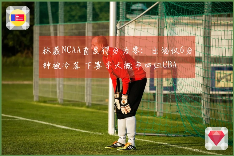 林葳NCAA首度得分为零：出场仅6分钟被冷落 下赛季大概率回归CBA