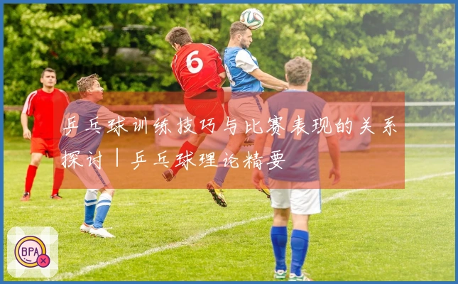 乒乓球训练技巧与比赛表现的关系探讨｜乒乓球理论精要