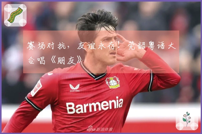 赛场对抗，友谊永存！莞韶粤语大合唱《朋友》