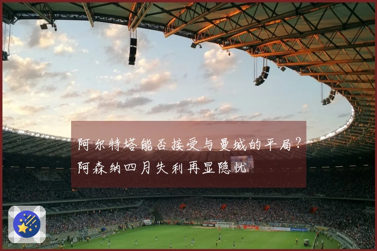 阿尔特塔能否接受与曼城的平局？阿森纳四月失利再显隐忧
