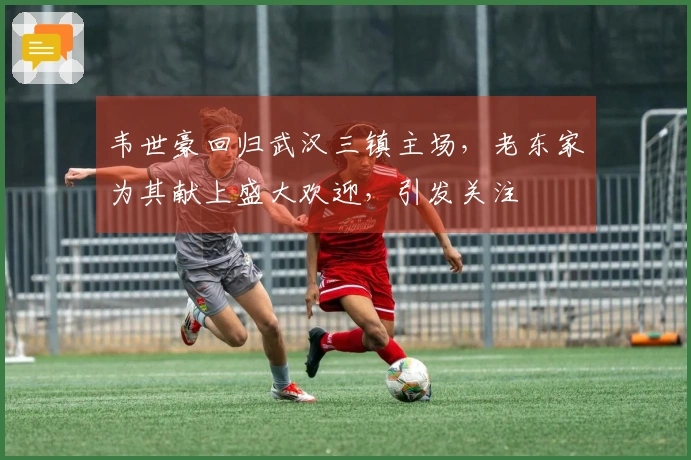 韦世豪回归武汉三镇主场，老东家为其献上盛大欢迎，引发关注
