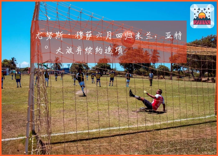 尤努斯·穆萨六月回归米兰，亚特兰大放弃续约选项