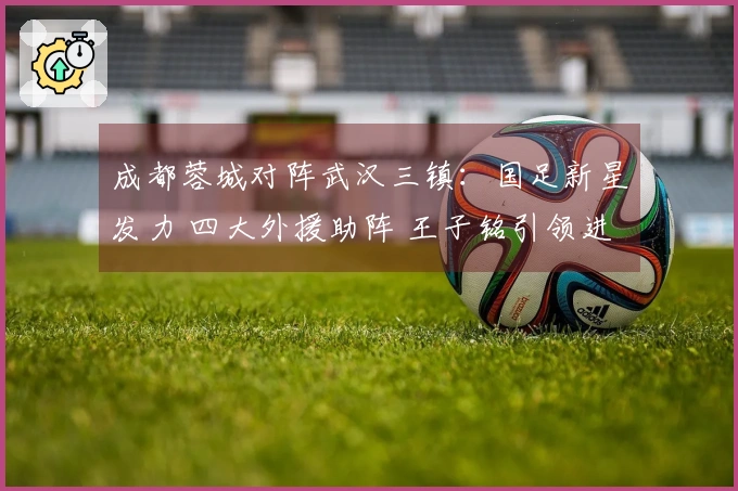 成都蓉城对阵武汉三镇：国足新星发力 四大外援助阵 王子铭引领进攻