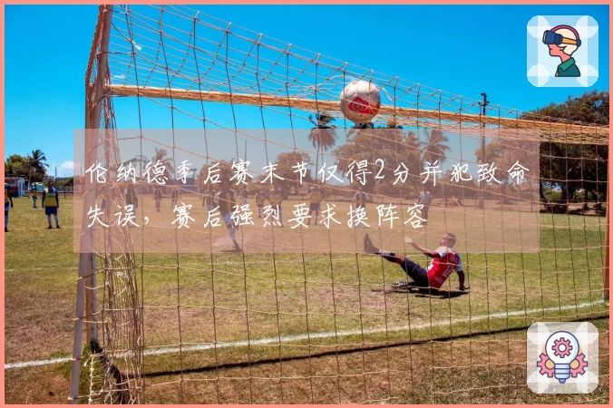 伦纳德季后赛末节仅得2分并犯致命失误，赛后强烈要求换阵容