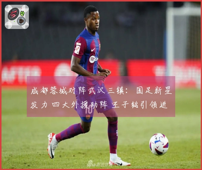 成都蓉城对阵武汉三镇：国足新星发力 四大外援助阵 王子铭引领进攻