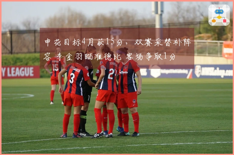 申花目标4月获15分，双赛采替补阵容 李金羽瞄准德比 客场争取1分