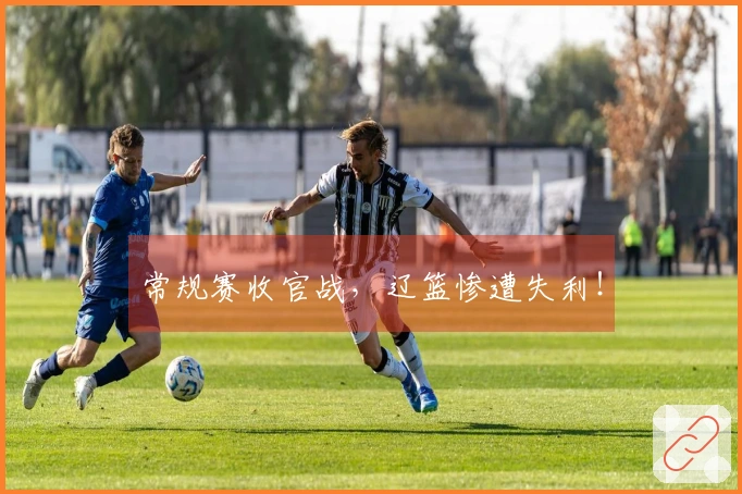 常规赛收官战，辽篮惨遭失利！