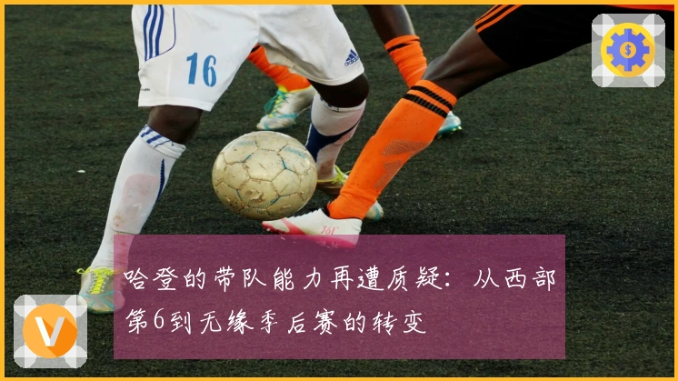 哈登的带队能力再遭质疑：从西部第6到无缘季后赛的转变