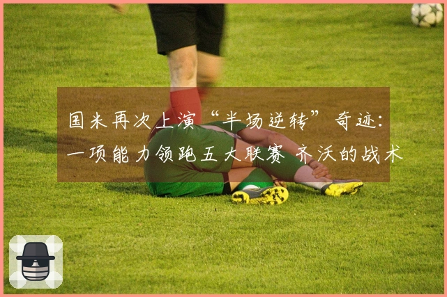 国米再次上演“半场逆转”奇迹：一项能力领跑五大联赛 齐沃的战术不容小觑