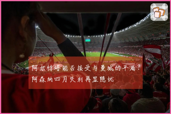 阿尔特塔能否接受与曼城的平局？阿森纳四月失利再显隐忧