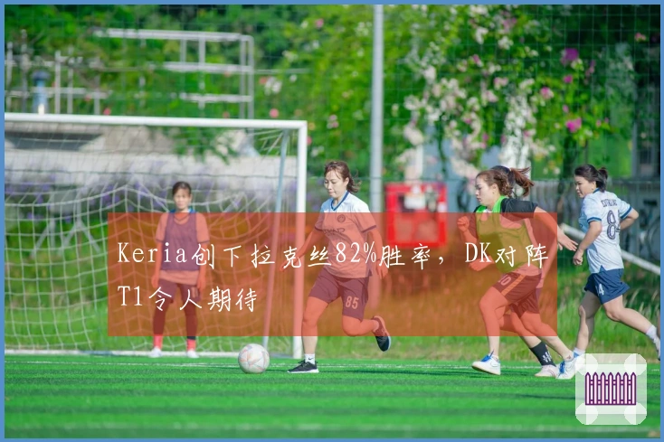 Keria创下拉克丝82%胜率，DK对阵T1令人期待